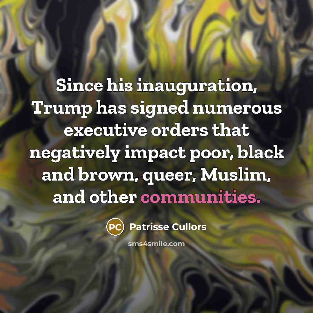 “Since his inauguration, Trump has signed numerous executive orders that negatively impact poor, black and brown, queer, Muslim, and other communities.” quote by Patrisse Cullors