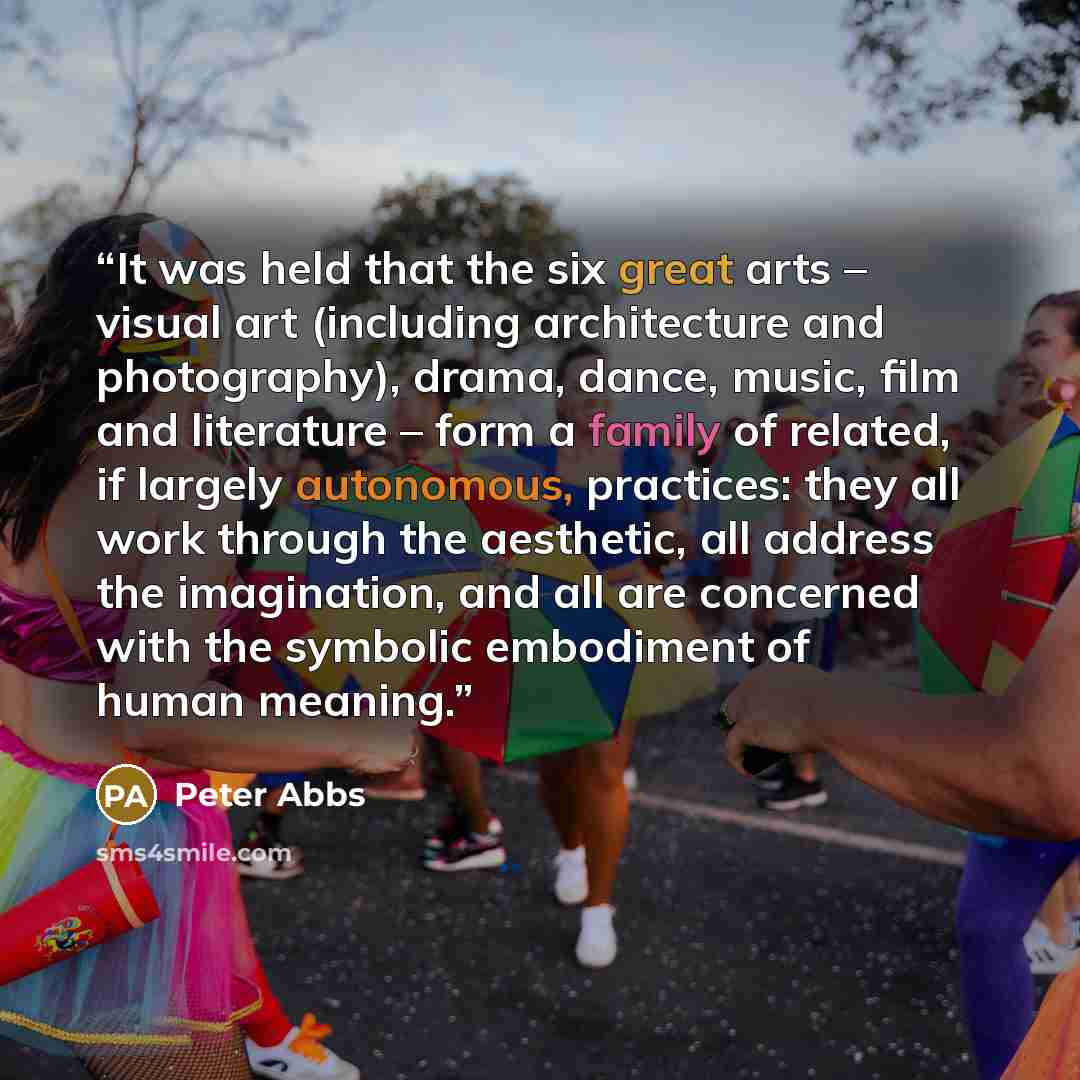“It was held that the six great arts – visual art (including architecture and photography), drama, dance, music, film and literature – form a family of related, if largely autonomous, practices: they all work through the aesthetic, all address the imagination, and all are concerned with the…” quote by Peter Abbs