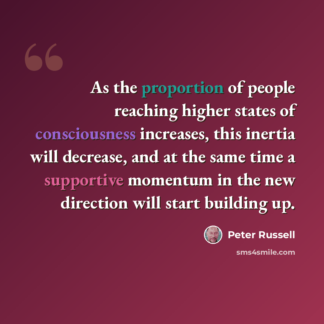 “As the proportion of people reaching higher states of consciousness increases, this inertia will decrease, and at the same time a supportive momentum in the new direction will start building up.” quote by Peter Russell