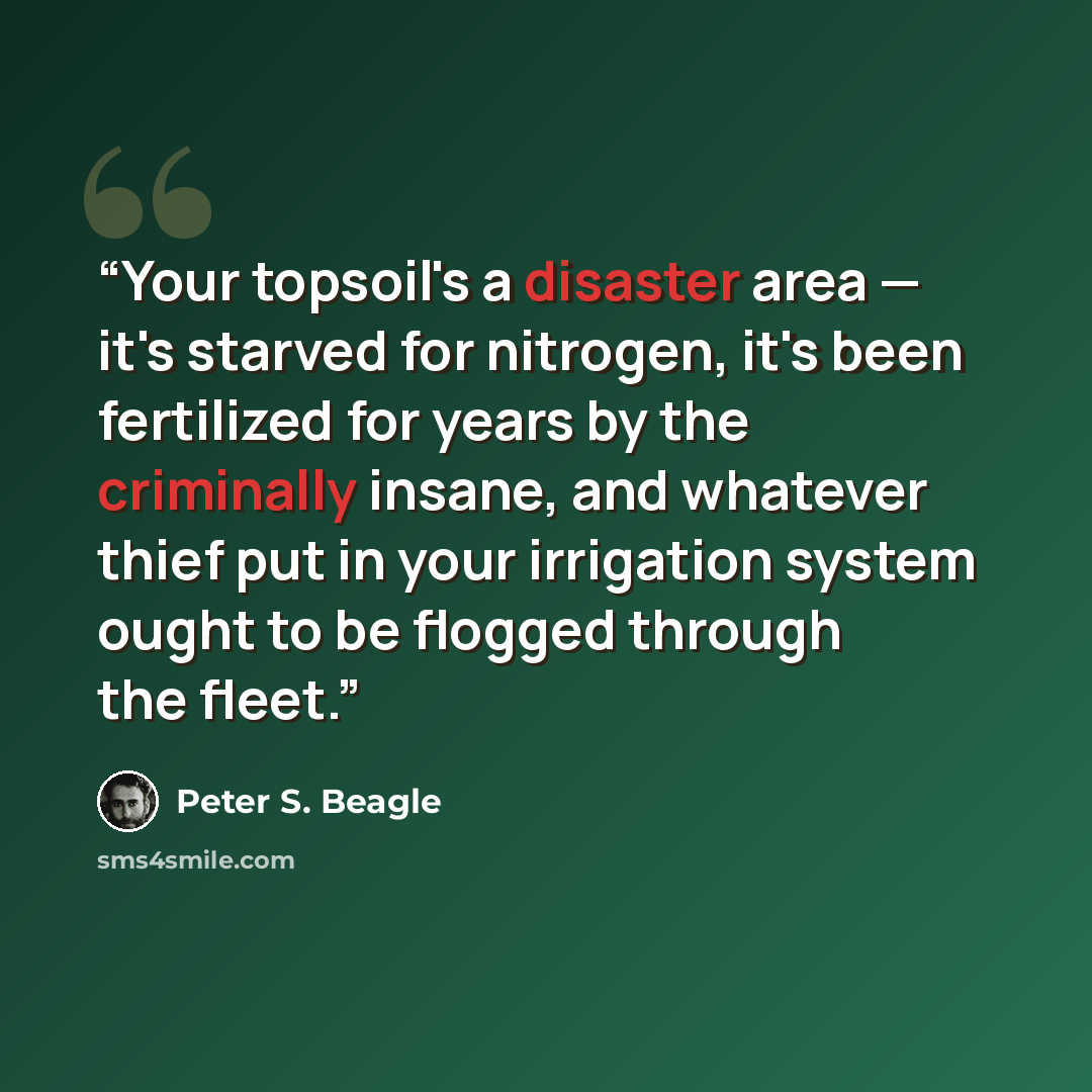 “Your topsoil's a disaster area — it's starved for nitrogen, it's been fertilized for years by the criminally insane, and whatever thief put in your irrigation system ought to be flogged through the fleet.” quote by Peter S. Beagle