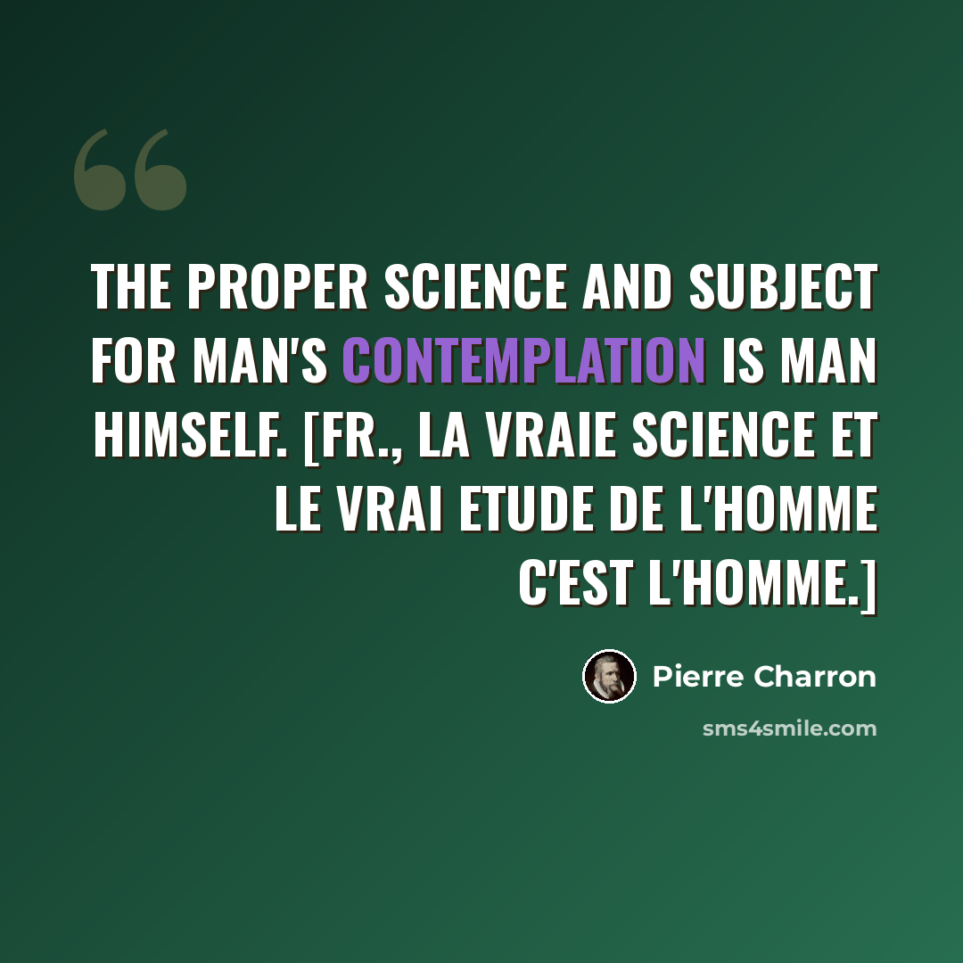 “The proper Science and Subject for Man's Contemplation is Man himself. [Fr., La vraie science et le vrai etude de l'homme c'est l'homme.]” quote by Pierre Charron