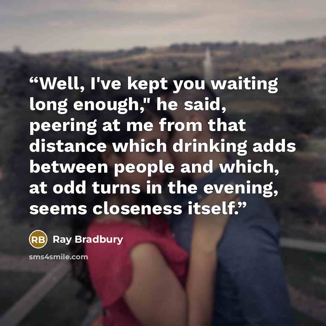 “Well, I've kept you waiting long enough," he said, peering at me from that distance which drinking adds between people and which, at odd turns in the evening, seems closeness itself.” quote by Ray Bradbury