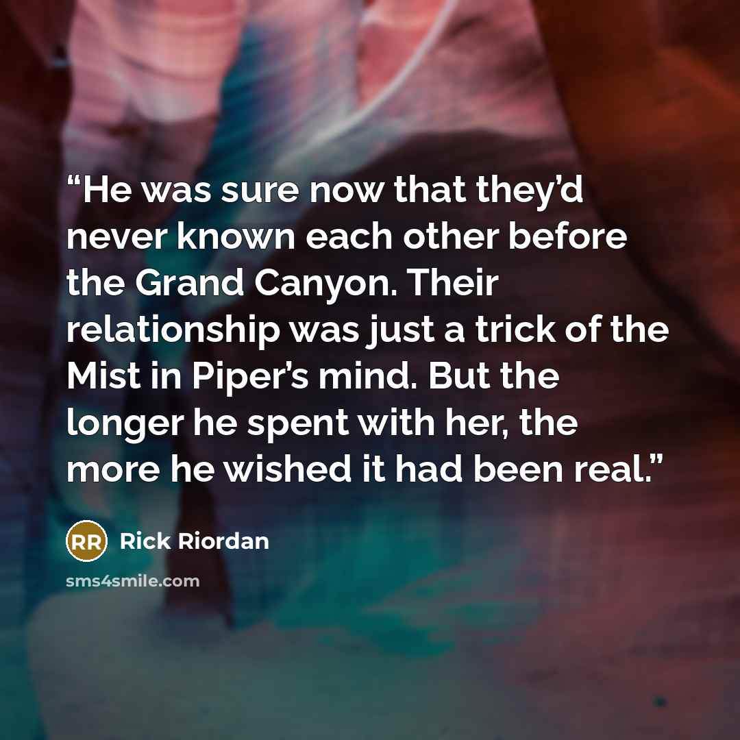 “He was sure now that they’d never known each other before the Grand Canyon. Their relationship was just a trick of the Mist in Piper’s mind. But the longer he spent with her, the more he wished it had been real.” quote by Rick Riordan