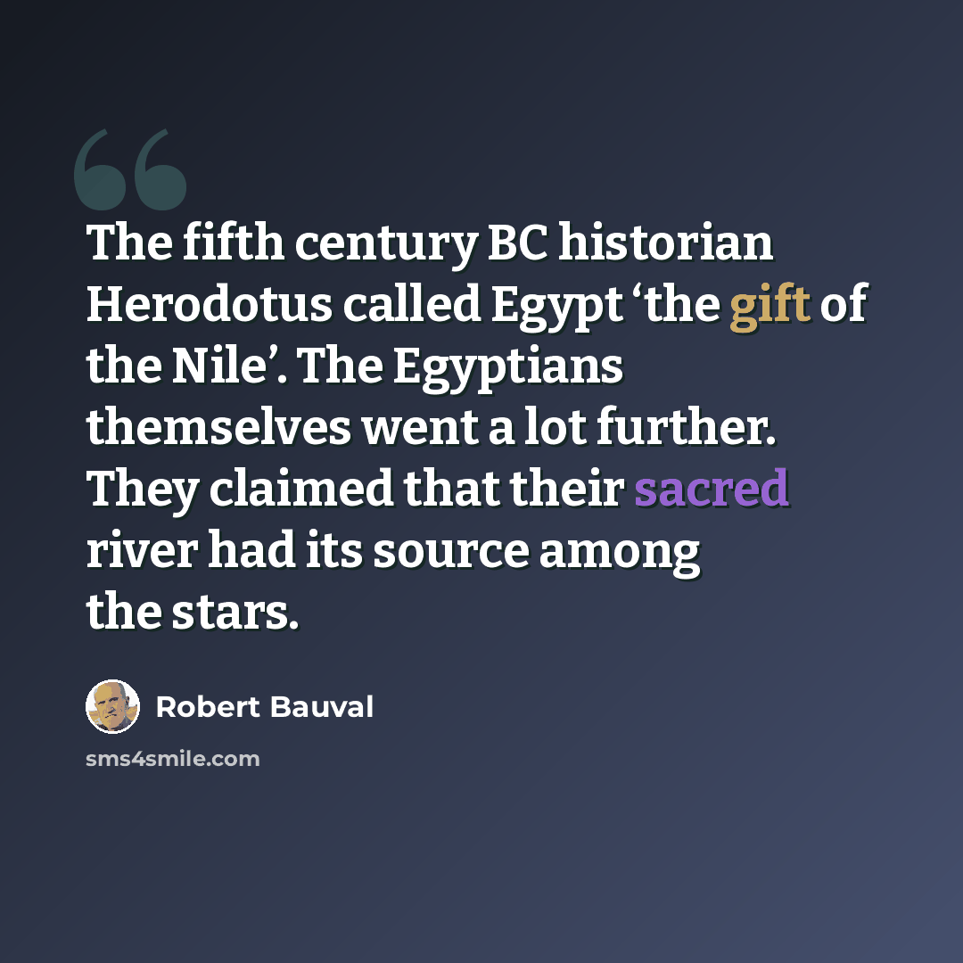 “The fifth century BC historian Herodotus called Egypt ‘the gift of the Nile’. The Egyptians themselves went a lot further. They claimed that their sacred river had its source among the stars.” quote by Robert Bauval