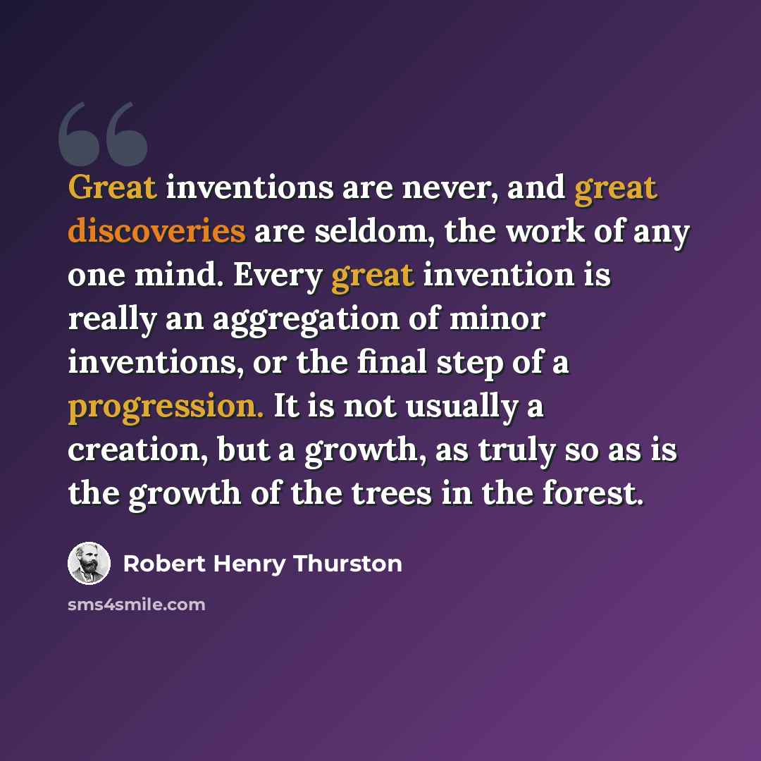 “Great inventions are never, and great discoveries are seldom, the work of any one mind. Every great invention is really an aggregation of minor inventions, or the final step of a progression. It is not usually a creation, but a growth, as truly so as is the growth of the trees in the forest.” quote by Robert Henry Thurston
