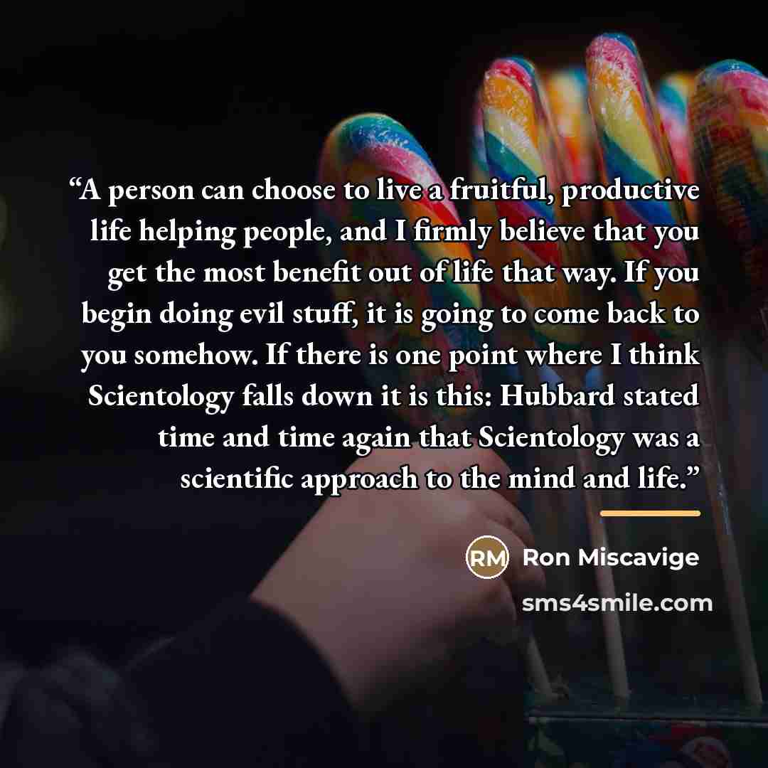 “A person can choose to live a fruitful, productive life helping people, and I firmly believe that you get the most benefit out of life that way. If you begin doing evil stuff, it is going to come back to you somehow. If there is one point where I think Scientology falls down it is this: Hubbard…” quote by Ron Miscavige