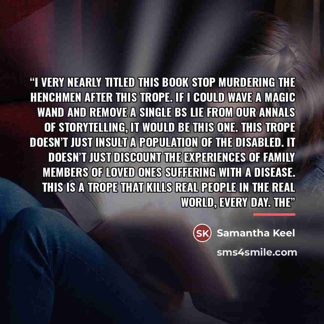 “I very nearly titled this book Stop Murdering the Henchmen after this trope. If I could wave a magic wand and remove a single BS lie from our annals of storytelling, it would be this one. This trope doesn’t just insult a population of the disabled. It doesn’t just discount the experiences of…” quote by Samantha Keel