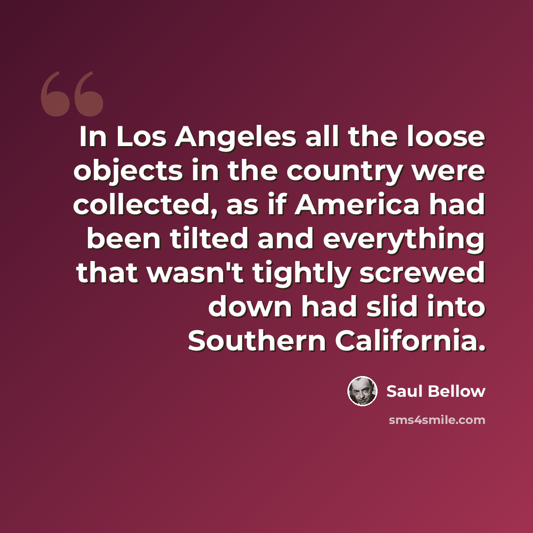 “In Los Angeles all the loose objects in the country were collected, as if America had been tilted and everything that wasn't tightly screwed down had slid into Southern California.” quote by Saul Bellow