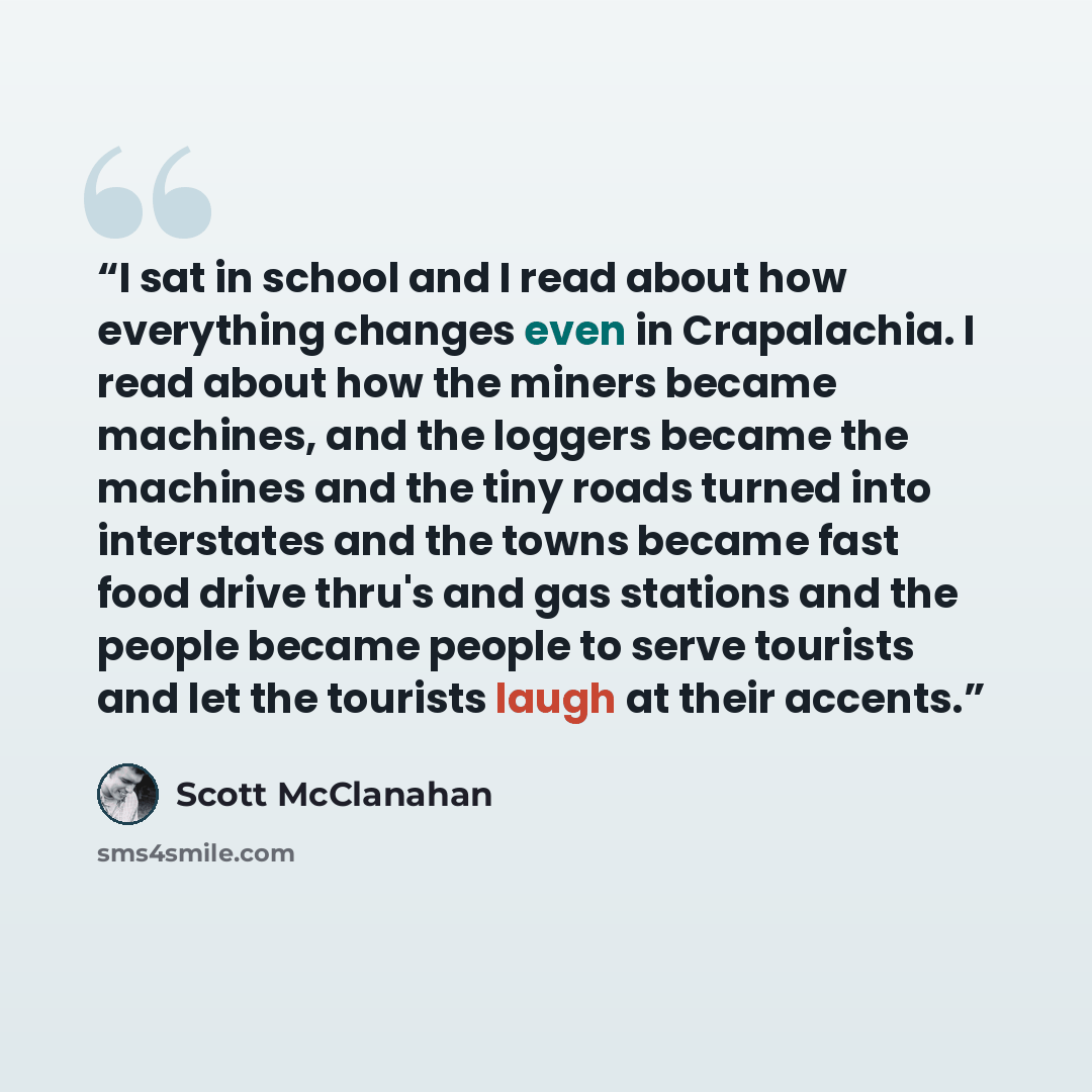 “I sat in school and I read about how everything changes even in Crapalachia. I read about how the miners became machines, and the loggers became the machines and the tiny roads turned into interstates and the towns became fast food drive thru's and gas stations and the people became people to…” quote by Scott McClanahan
