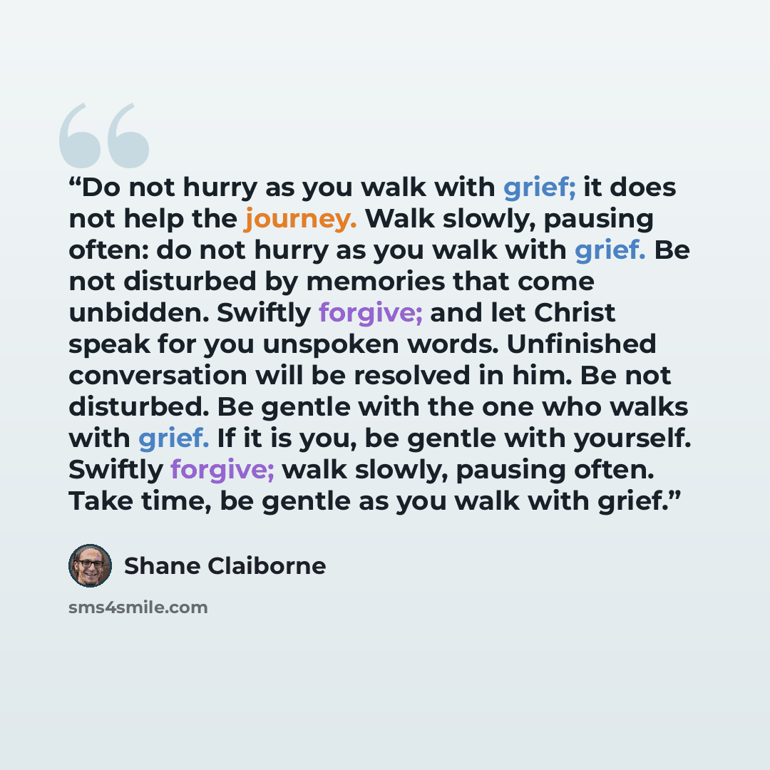 “Do not hurry as you walk with grief; it does not help the journey. Walk slowly, pausing often: do not hurry as you walk with grief. Be not disturbed by memories that come unbidden. Swiftly forgive; and let Christ speak for you unspoken words. Unfinished conversation will be resolved in him. Be not…” quote by Shane Claiborne