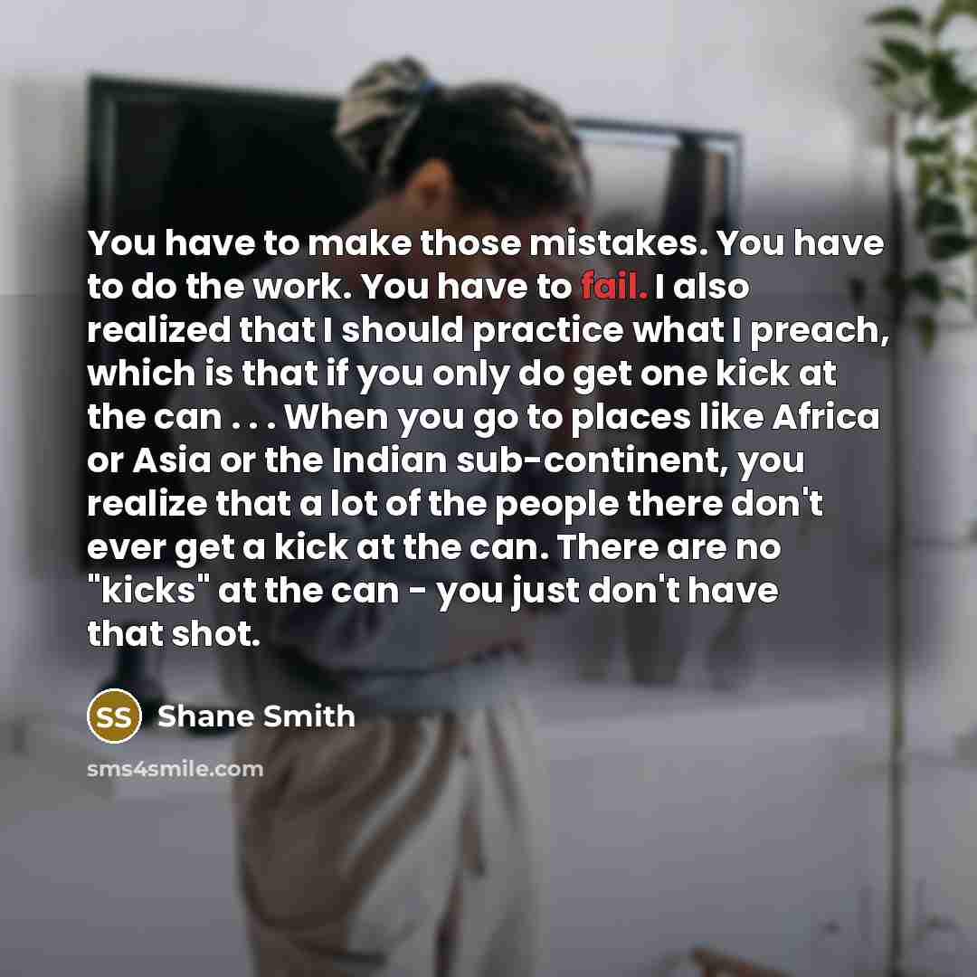 “You have to make those mistakes. You have to do the work. You have to fail. I also realized that I should practice what I preach, which is that if you only do get one kick at the can . . . When you go to places like Africa or Asia or the Indian sub-continent, you realize that a lot of the people…” quote by Shane Smith