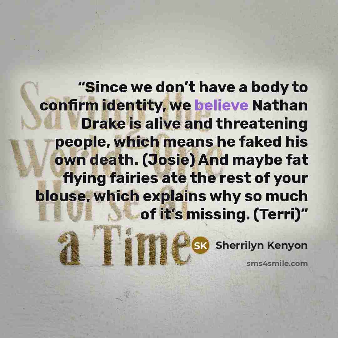 “Since we don’t have a body to confirm identity, we believe Nathan Drake is alive and threatening people, which means he faked his own death. (Josie) And maybe fat flying fairies ate the rest of your blouse, which explains why so much of it’s missing. (Terri)” quote by Sherrilyn Kenyon