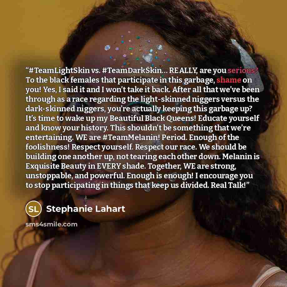 “#TeamLightSkin vs. #TeamDarkSkin… REALLY, are you serious? To the black females that participate in this garbage, shame on you! Yes, I said it and I won’t take it back. After all that we’ve been through as a race regarding the light-skinned niggers versus the dark-skinned niggers, you’re actually…” quote by Stephanie Lahart