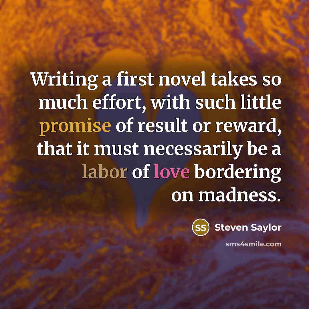 “Writing a first novel takes so much effort, with such little promise of result or reward, that it must necessarily be a labor of love bordering on madness.” quote by Steven Saylor