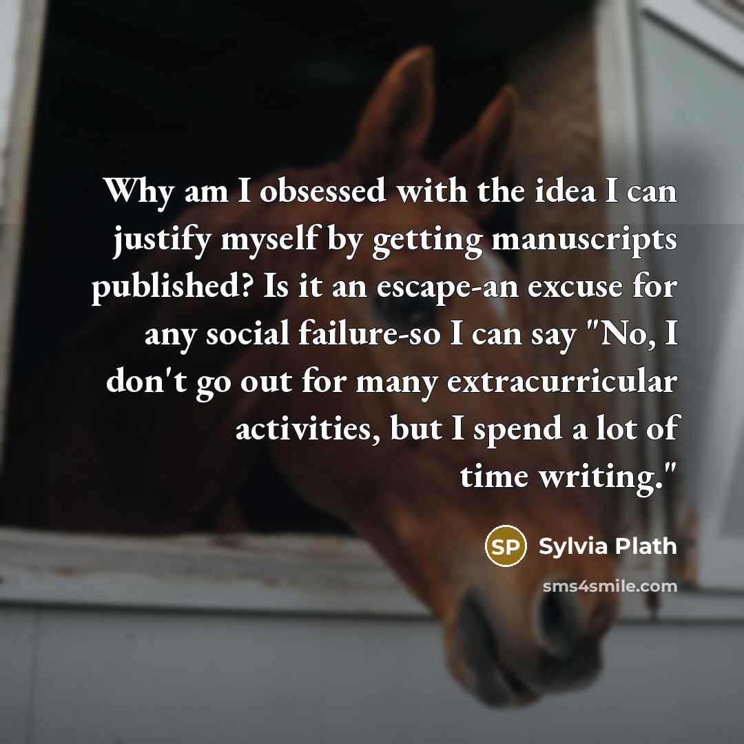 “Why am I obsessed with the idea I can justify myself by getting manuscripts published? Is it an escape-an excuse for any social failure-so I can say "No, I don't go out for many extracurricular activities, but I spend a lot of time writing."” quote by Sylvia Plath