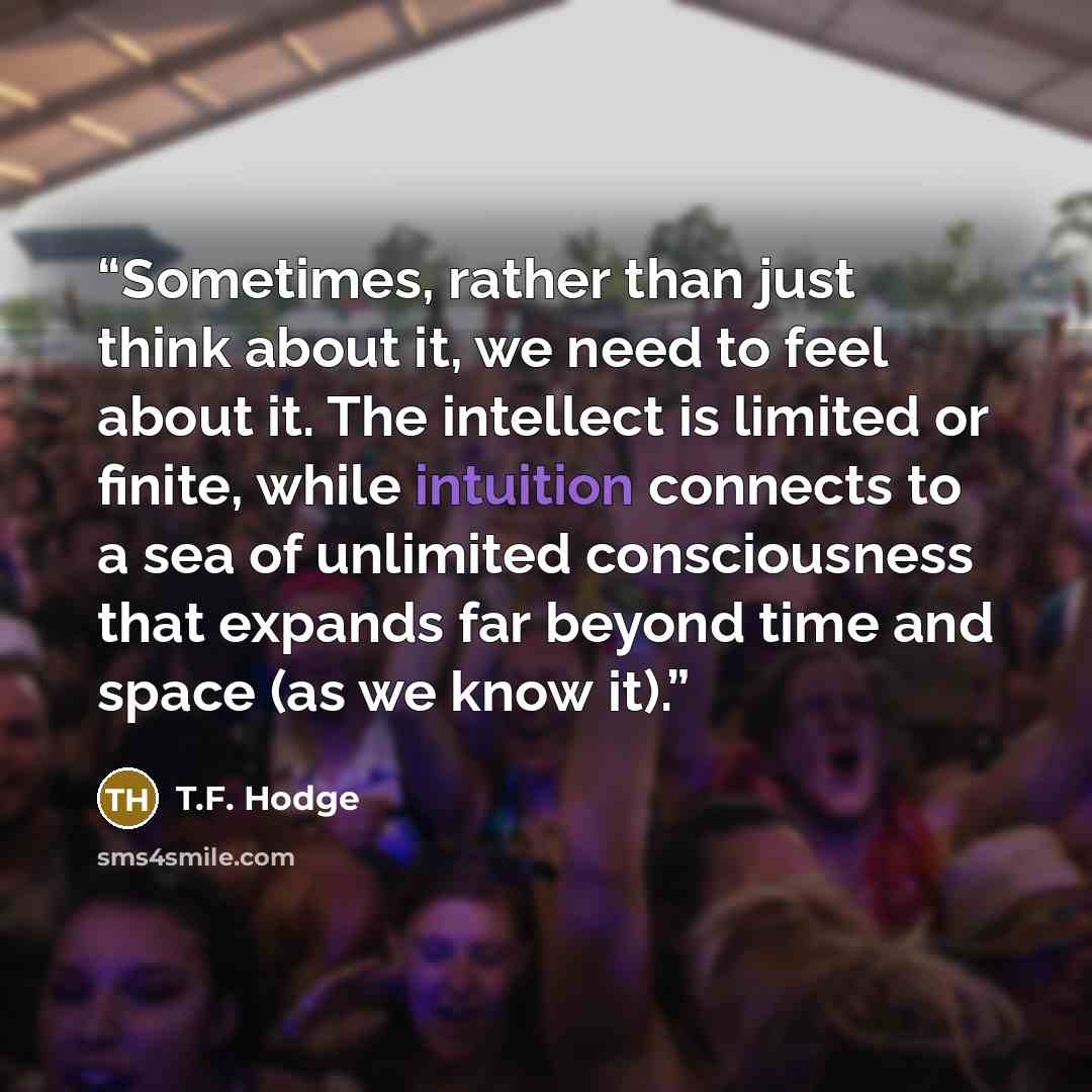 “Sometimes, rather than just think about it, we need to feel about it. The intellect is limited or finite, while intuition connects to a sea of unlimited consciousness that expands far beyond time and space (as we know it).” quote by T.F. Hodge