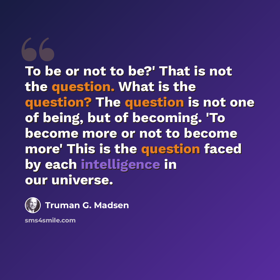 “To be or not to be?' That is not the question. What is the question? The question is not one of being, but of becoming. 'To become more or not to become more' This is the question faced by each intelligence in our universe.” quote by Truman G. Madsen