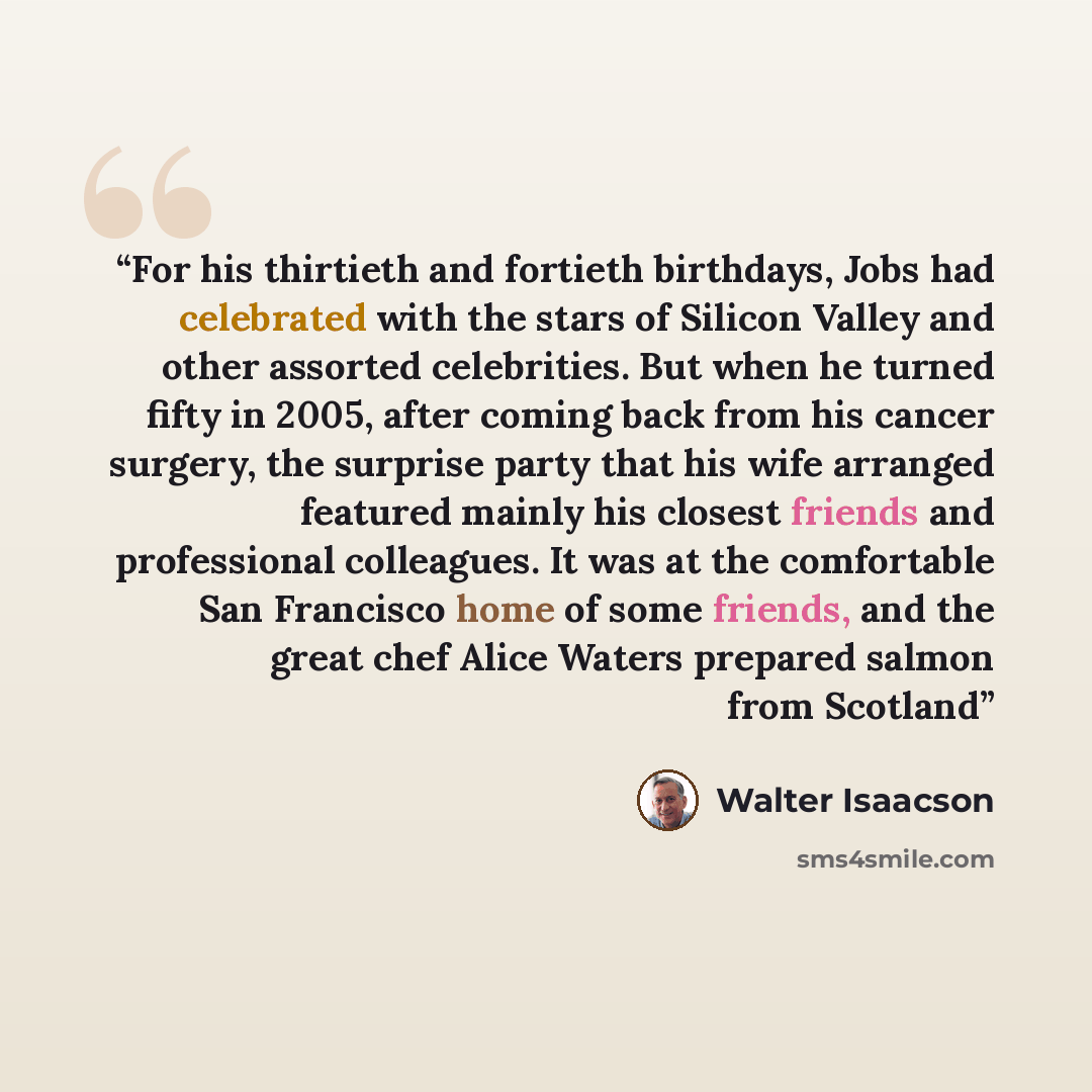 “For his thirtieth and fortieth birthdays, Jobs had celebrated with the stars of Silicon Valley and other assorted celebrities. But when he turned fifty in 2005, after coming back from his cancer surgery, the surprise party that his wife arranged featured mainly his closest friends and professional…” quote by Walter Isaacson