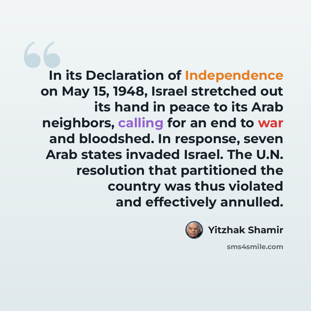 “In its Declaration of Independence on May 15, 1948, Israel stretched out its hand in peace to its Arab neighbors, calling for an end to war and bloodshed. In response, seven Arab states invaded Israel. The U.N. resolution that partitioned the country was thus violated and effectively annulled.” quote by Yitzhak Shamir