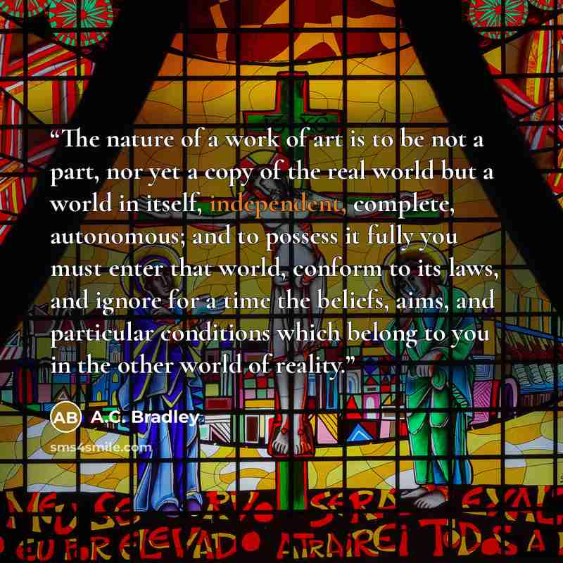 “The nature of a work of art is to be not a part, nor yet a copy of the real world but a world in itself, independent, complete, autonomous; and to possess it fully you must enter that world, conform to its laws, and ignore for a time the beliefs, aims, and particular conditions which belong to you…” quote by A.C. Bradley