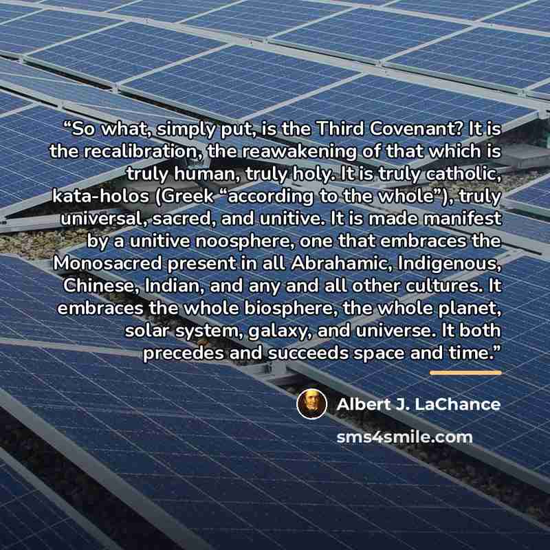 “So what, simply put, is the Third Covenant? It is the recalibration, the reawakening of that which is truly human, truly holy. It is truly catholic, kata-holos (Greek “according to the whole”), truly universal, sacred, and unitive. It is made manifest by a unitive noosphere, one that embraces the…” quote by Albert J. LaChance