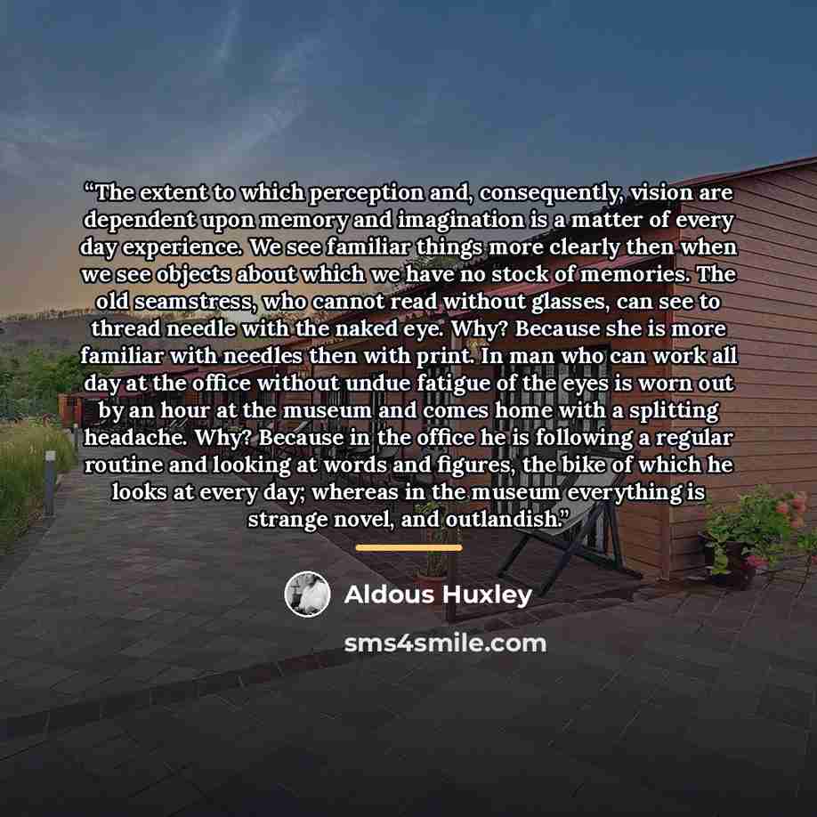 “The extent to which perception and, consequently, vision are dependent upon memory and imagination is a matter of every day experience. We see familiar things more clearly then when we see objects about which we have no stock of memories. The old seamstress, who cannot read without glasses, can…” quote by Aldous Huxley