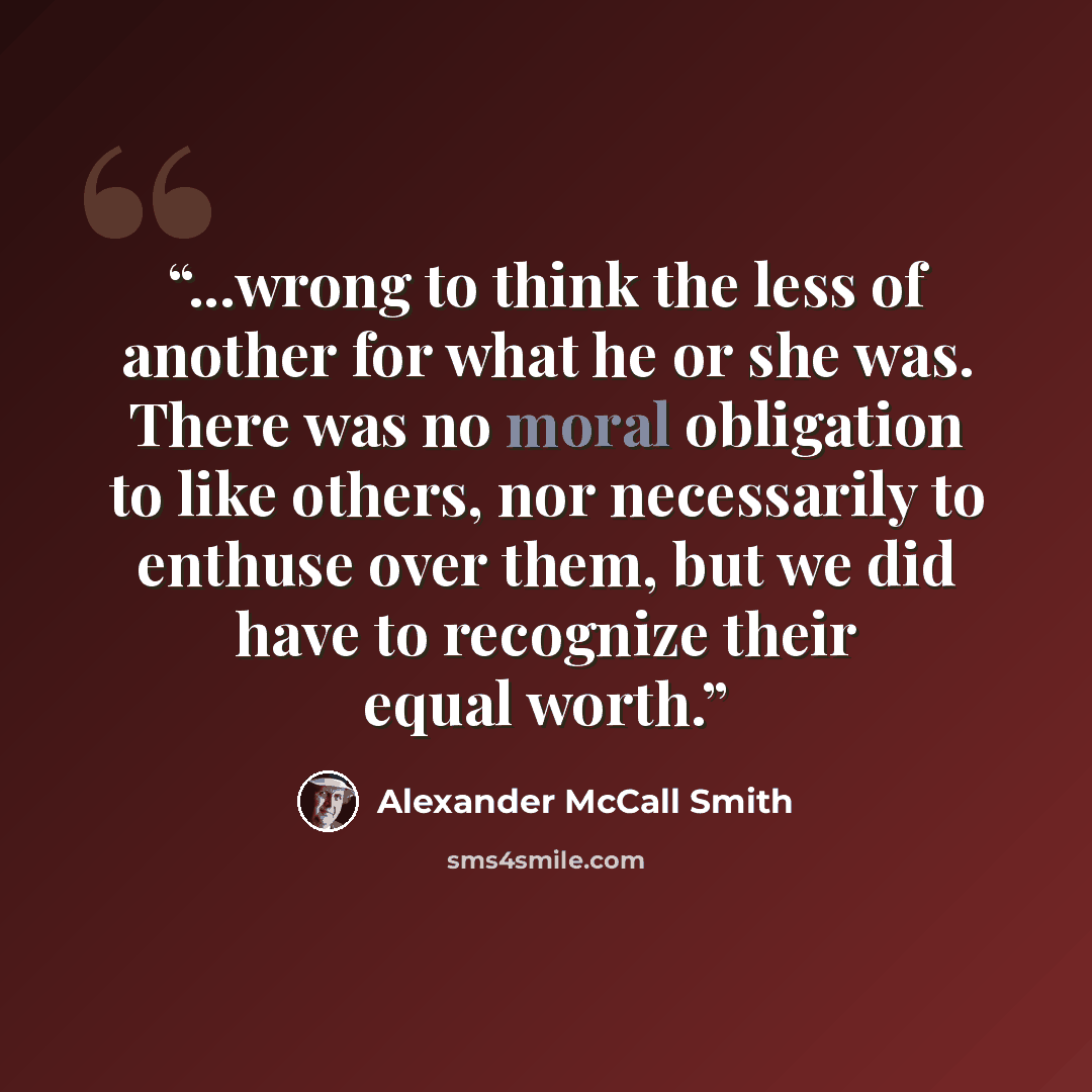 “...wrong to think the less of another for what he or she was. There was no moral obligation to like others, nor necessarily to enthuse over them, but we did have to recognize their equal worth.” quote by Alexander McCall Smith