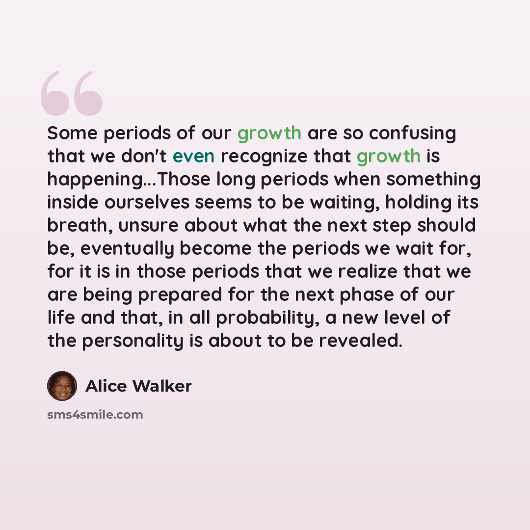 “Some periods of our growth are so confusing that we don't even recognize that growth is happening...Those long periods when something inside ourselves seems to be waiting, holding its breath, unsure about what the next step should be, eventually become the periods we wait for, for it is in those…” quote by Alice Walker