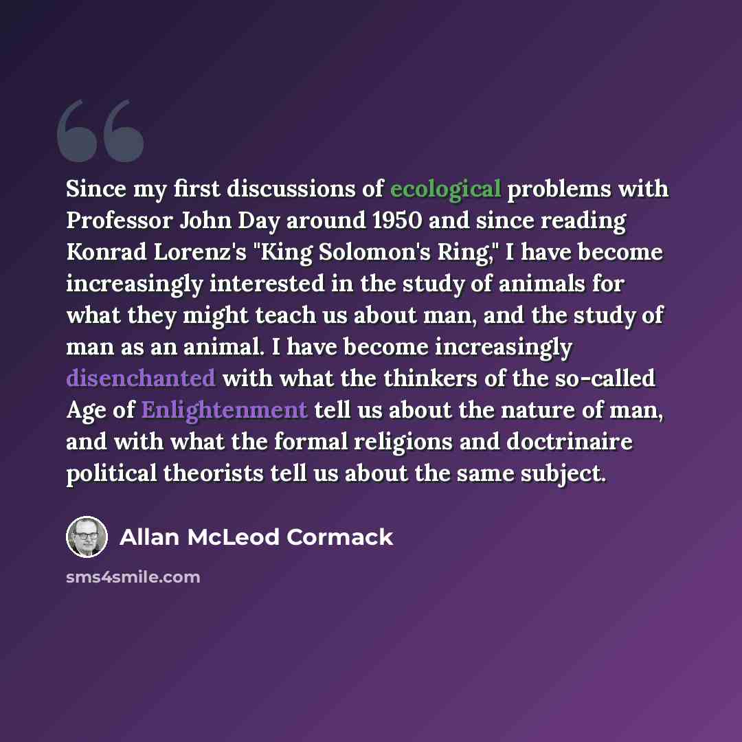 “Since my first discussions of ecological problems with Professor John Day around 1950 and since reading Konrad Lorenz's "King Solomon's Ring," I have become increasingly interested in the study of animals for what they might teach us about man, and the study of man as an animal. I have become…” quote by Allan McLeod Cormack