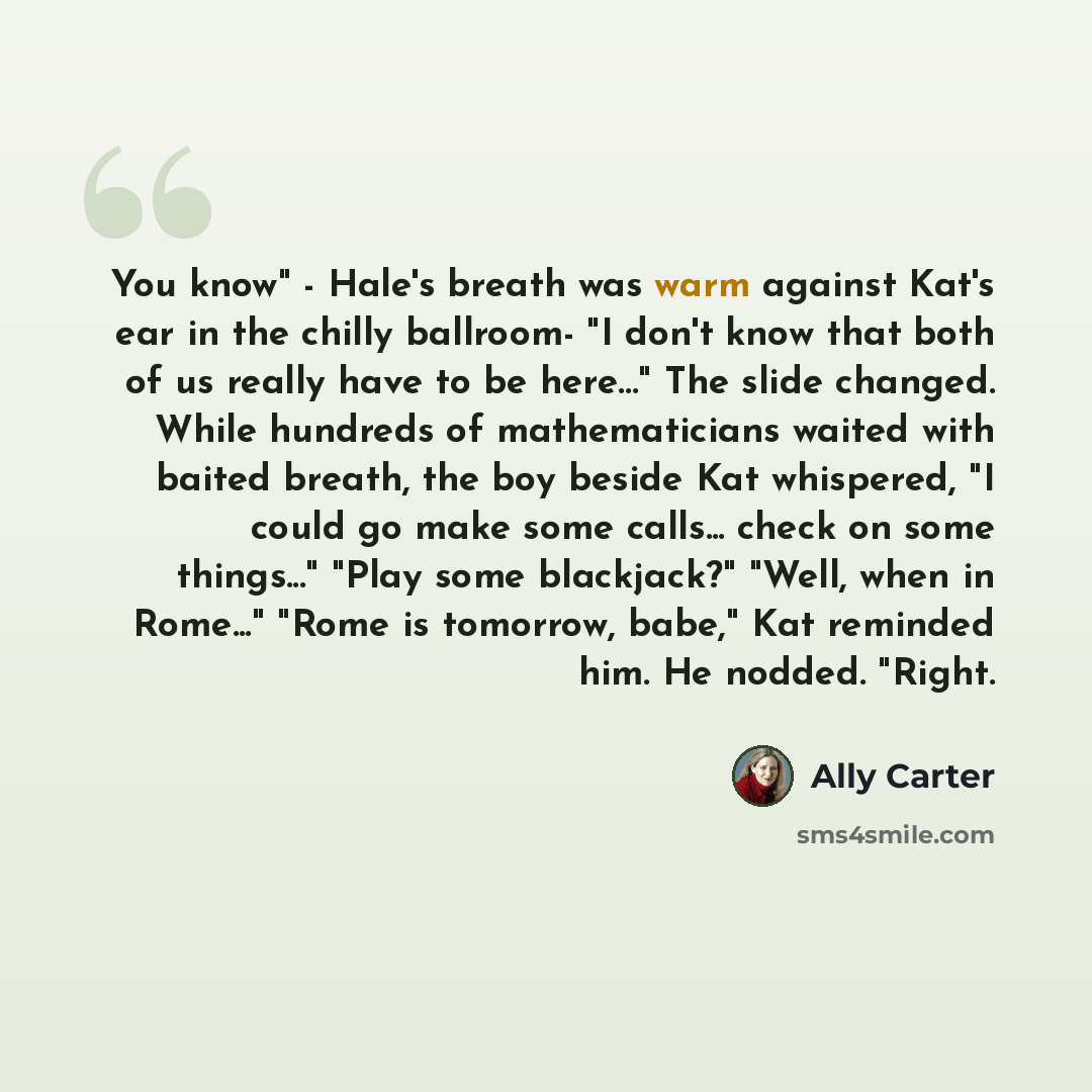 “You know" - Hale's breath was warm against Kat's ear in the chilly ballroom- "I don't know that both of us really have to be here…" The slide changed. While hundreds of mathematicians waited with baited breath, the boy beside Kat whispered, "I could go make some calls... check on some things..."…” quote by Ally Carter