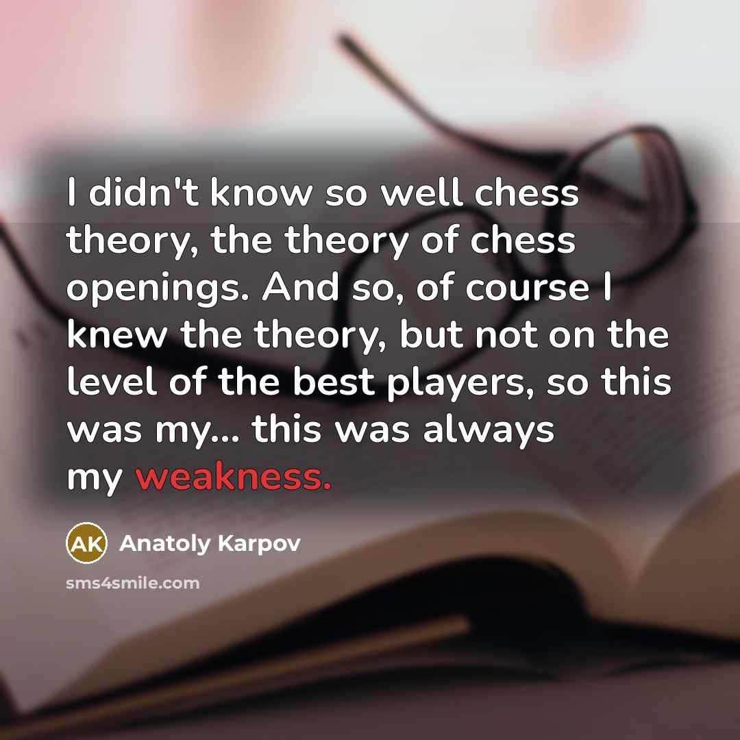 “I didn't know so well chess theory, the theory of chess openings. And so, of course I knew the theory, but not on the level of the best players, so this was my... this was always my weakness.” quote by Anatoly Karpov