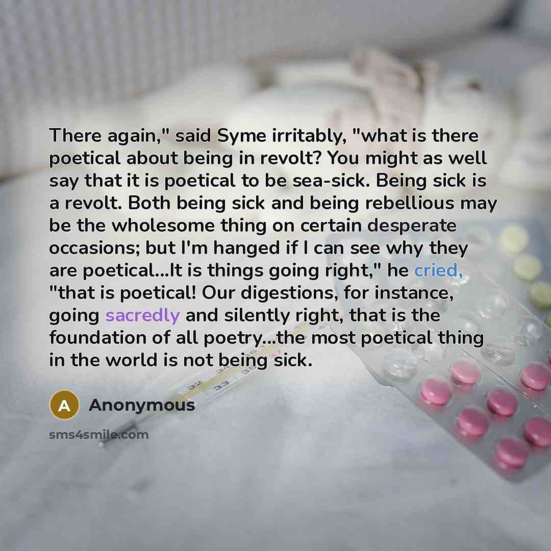 “There again," said Syme irritably, "what is there poetical about being in revolt? You might as well say that it is poetical to be sea-sick. Being sick is a revolt. Both being sick and being rebellious may be the wholesome thing on certain desperate occasions; but I'm hanged if I can see why they…” quote by Anonymous