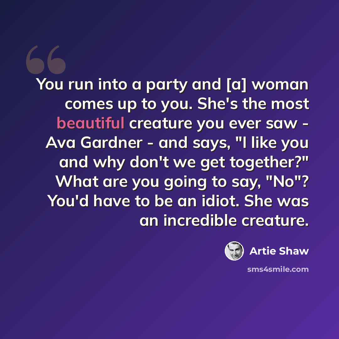 “You run into a party and [a] woman comes up to you. She's the most beautiful creature you ever saw - Ava Gardner - and says, "I like you and why don't we get together?" What are you going to say, "No"? You'd have to be an idiot. She was an incredible creature.” quote by Artie Shaw