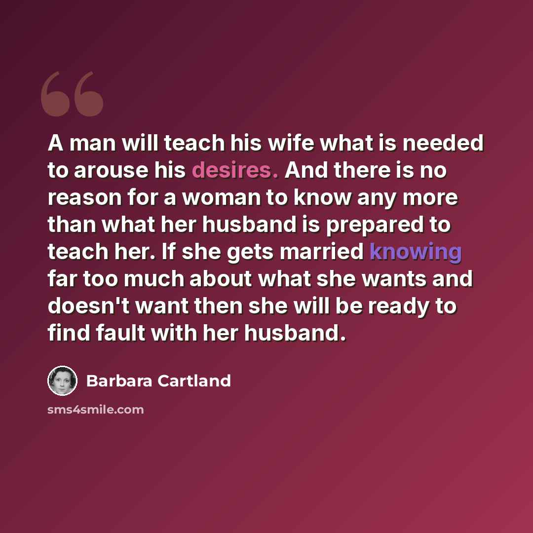“A man will teach his wife what is needed to arouse his desires. And there is no reason for a woman to know any more than what her husband is prepared to teach her. If she gets married knowing far too much about what she wants and doesn't want then she will be ready to find fault with her husband.” quote by Barbara Cartland