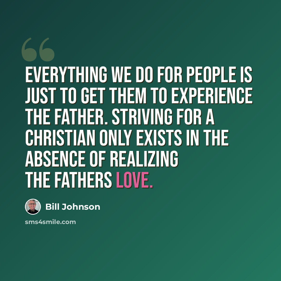 “Everything we do for people is just to get them to experience the Father. Striving for a Christian only exists in the absence of realizing the Fathers love.” quote by Bill Johnson