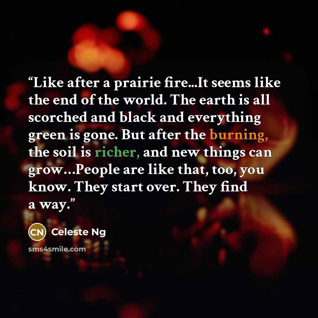 “Like after a prairie fire...It seems like the end of the world. The earth is all scorched and black and everything green is gone. But after the burning, the soil is richer, and new things can grow…People are like that, too, you know. They start over. They find a way.” quote by Celeste Ng