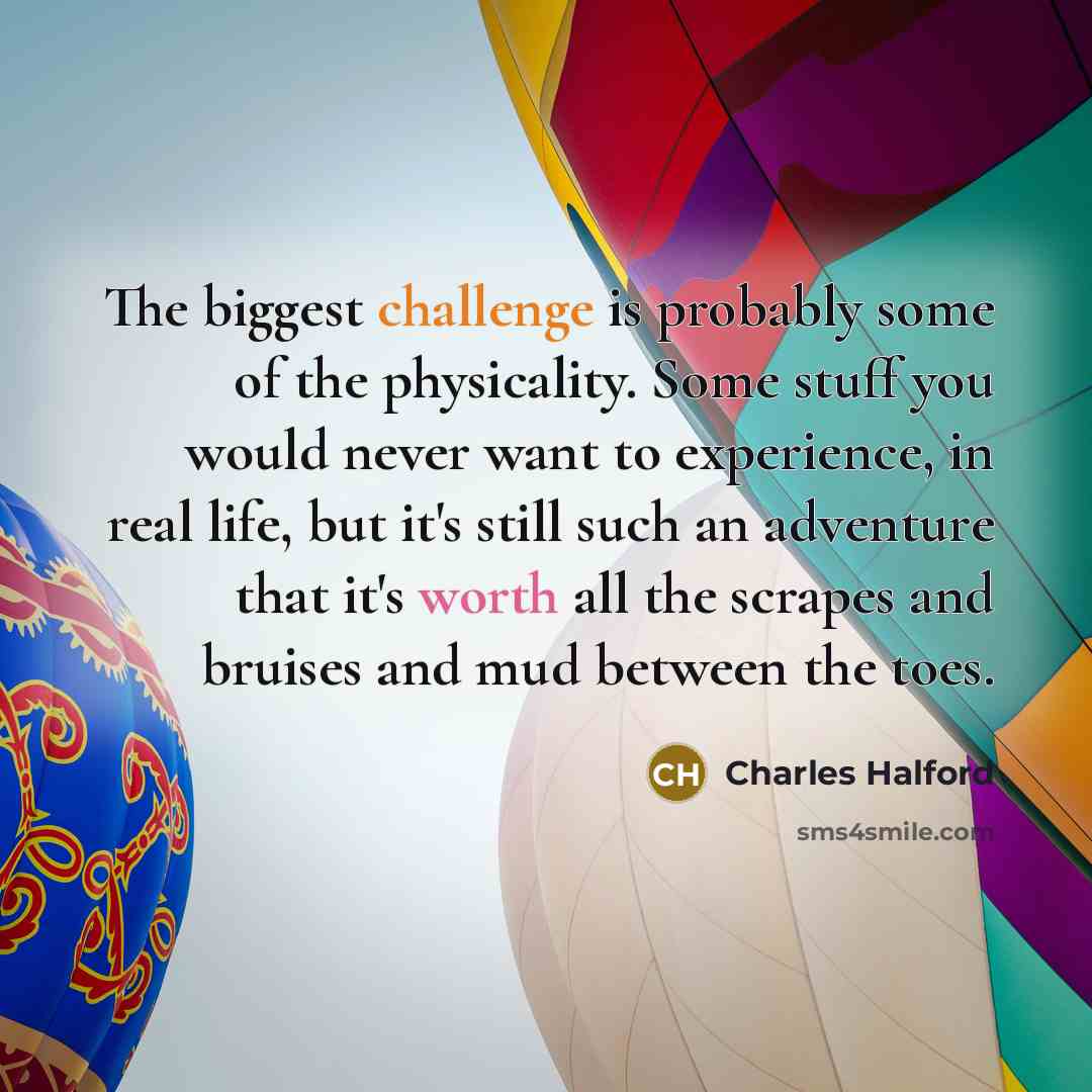 “The biggest challenge is probably some of the physicality. Some stuff you would never want to experience, in real life, but it's still such an adventure that it's worth all the scrapes and bruises and mud between the toes.” quote by Charles Halford