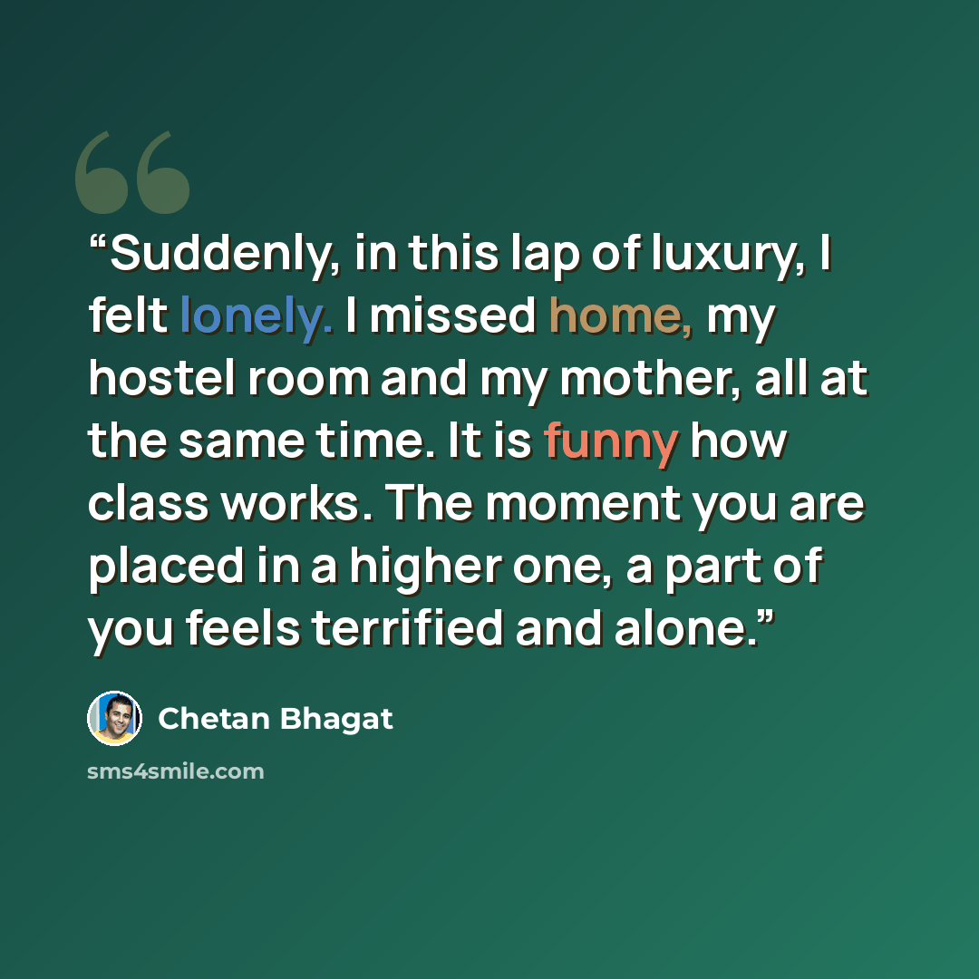 “Suddenly, in this lap of luxury, I felt lonely. I missed home, my hostel room and my mother, all at the same time. It is funny how class works. The moment you are placed in a higher one, a part of you feels terrified and alone.” quote by Chetan Bhagat