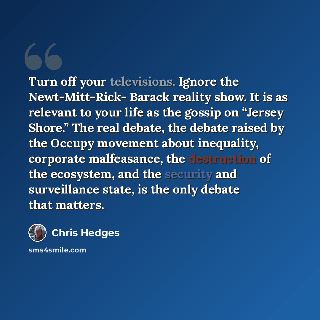“Turn off your televisions. Ignore the Newt-Mitt-Rick- Barack reality show. It is as relevant to your life as the gossip on “Jersey Shore.” The real debate, the debate raised by the Occupy movement about inequality, corporate malfeasance, the destruction of the ecosystem, and the security and…” quote by Chris Hedges