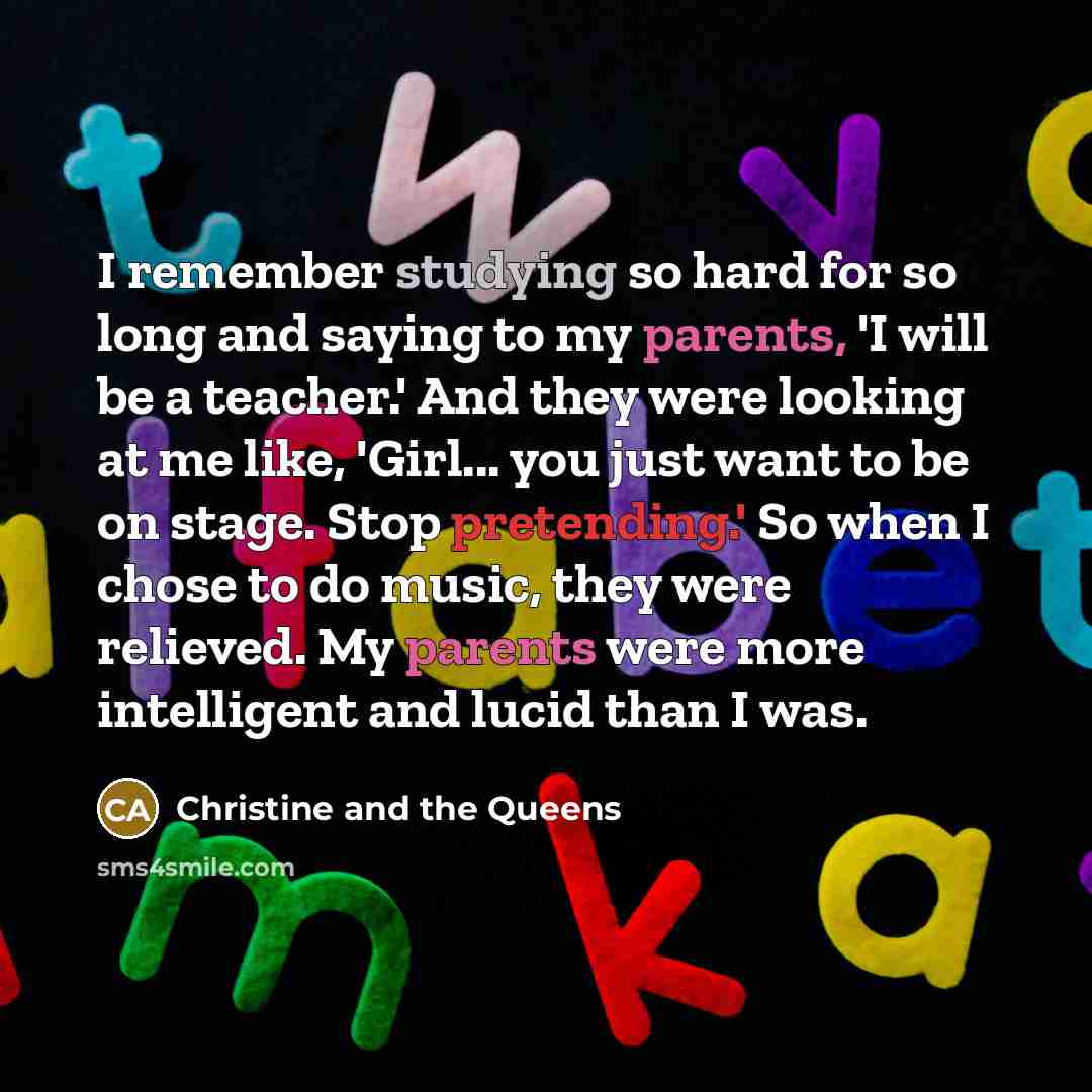 “I remember studying so hard for so long and saying to my parents, 'I will be a teacher.' And they were looking at me like, 'Girl... you just want to be on stage. Stop pretending.' So when I chose to do music, they were relieved. My parents were more intelligent and lucid than I was.” quote by Christine and the Queens