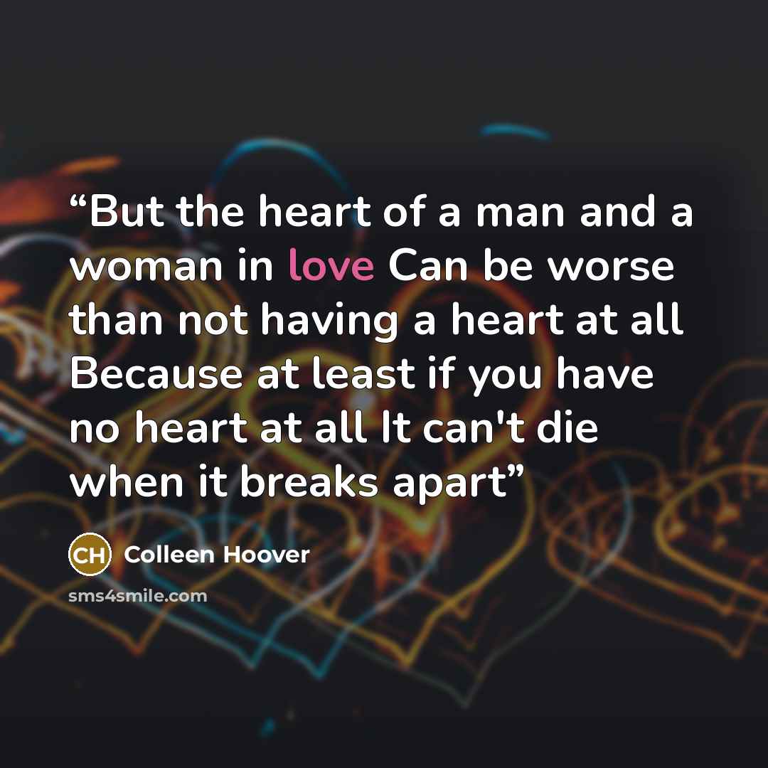 “But the heart of a man and a woman in love Can be worse than not having a heart at all Because at least if you have no heart at all It can't die when it breaks apart” quote by Colleen Hoover