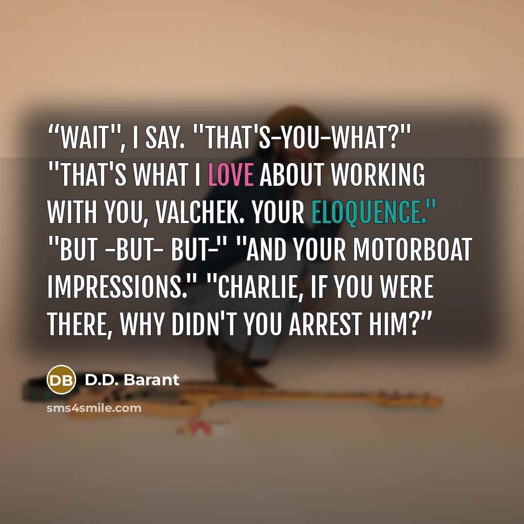 “Wait", I say. "That's-you-what?" "That's what I love about working with you, Valchek. Your eloquence." "But -but- but-" "And your motorboat impressions." "Charlie, if you were there, why didn't you arrest him?” quote by D.D. Barant