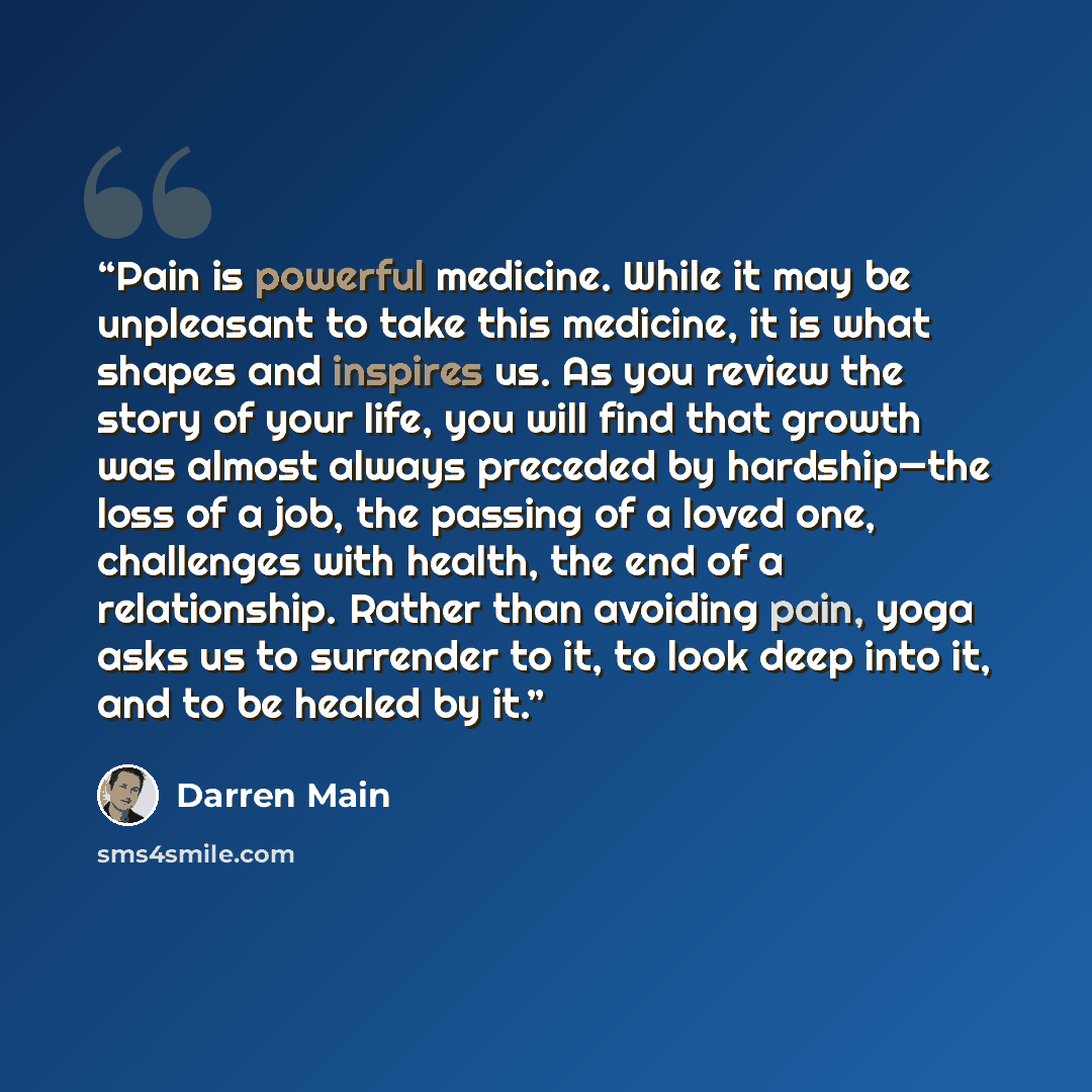 “Pain is powerful medicine. While it may be unpleasant to take this medicine, it is what shapes and inspires us. As you review the story of your life, you will find that growth was almost always preceded by hardship—the loss of a job, the passing of a loved one, challenges with health, the end of a…” quote by Darren Main