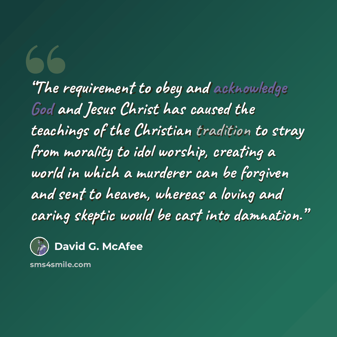 “The requirement to obey and acknowledge God and Jesus Christ has caused the teachings of the Christian tradition to stray from morality to idol worship, creating a world in which a murderer can be forgiven and sent to heaven, whereas a loving and caring skeptic would be cast into damnation.” quote by David G. McAfee