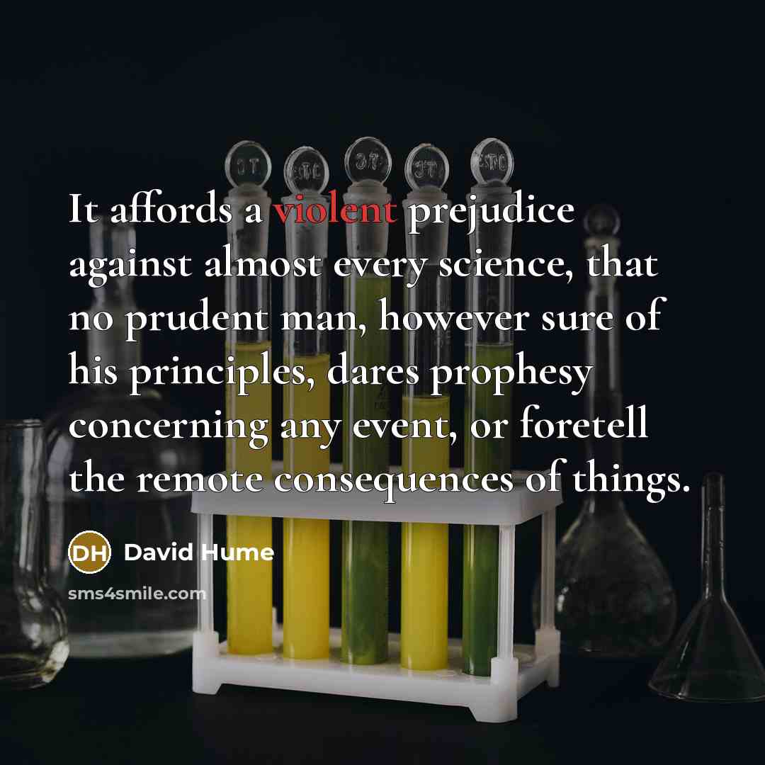 “It affords a violent prejudice against almost every science, that no prudent man, however sure of his principles, dares prophesy concerning any event, or foretell the remote consequences of things.” quote by David Hume
