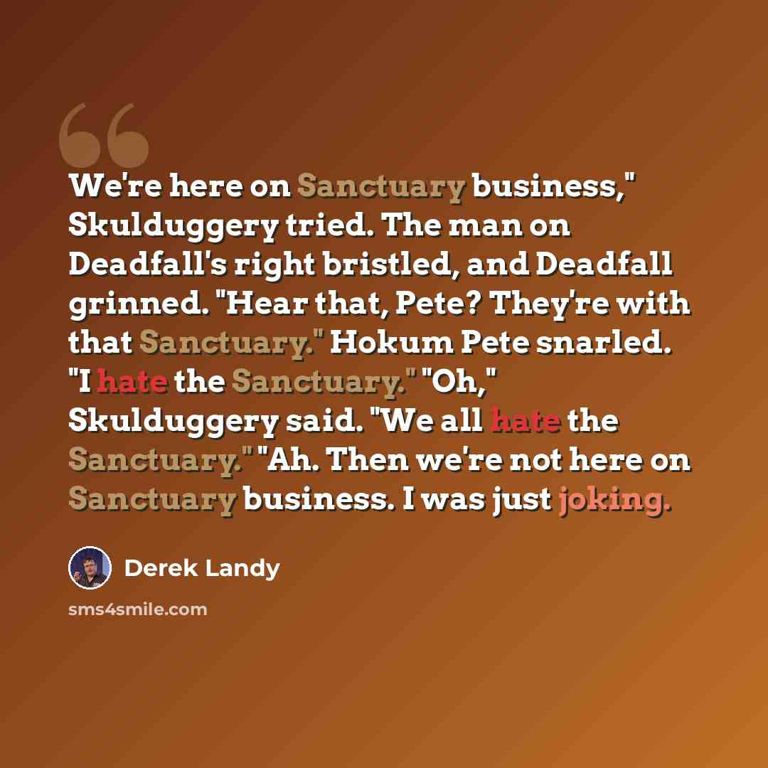 “We're here on Sanctuary business," Skulduggery tried. The man on Deadfall's right bristled, and Deadfall grinned. "Hear that, Pete? They're with that Sanctuary." Hokum Pete snarled. "I hate the Sanctuary." "Oh," Skulduggery said. "We all hate the Sanctuary." "Ah. Then we're not here on Sanctuary…” quote by Derek Landy