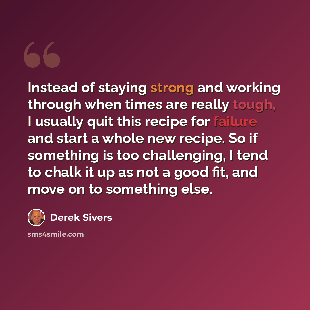 “Instead of staying strong and working through when times are really tough, I usually quit this recipe for failure and start a whole new recipe. So if something is too challenging, I tend to chalk it up as not a good fit, and move on to something else.” quote by Derek Sivers
