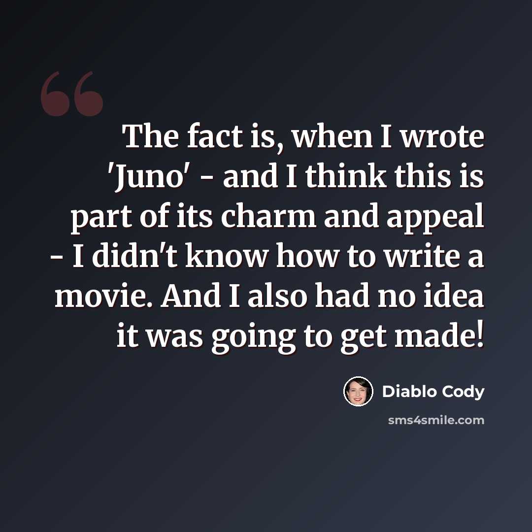 “The fact is, when I wrote 'Juno' - and I think this is part of its charm and appeal - I didn't know how to write a movie. And I also had no idea it was going to get made!” quote by Diablo Cody