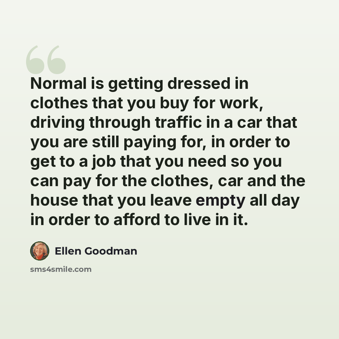“Normal is getting dressed in clothes that you buy for work, driving through traffic in a car that you are still paying for, in order to get to a job that you need so you can pay for the clothes, car and the house that you leave empty all day in order to afford to live in it.” quote by Ellen Goodman
