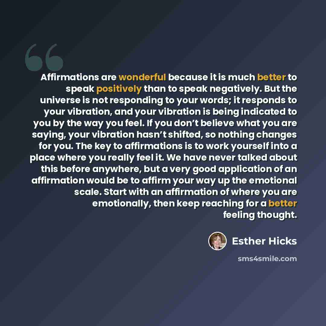 “Affirmations are wonderful because it is much better to speak positively than to speak negatively. But the universe is not responding to your words; it responds to your vibration, and your vibration is being indicated to you by the way you feel. If you don’t believe what you are saying, your…” quote by Esther Hicks